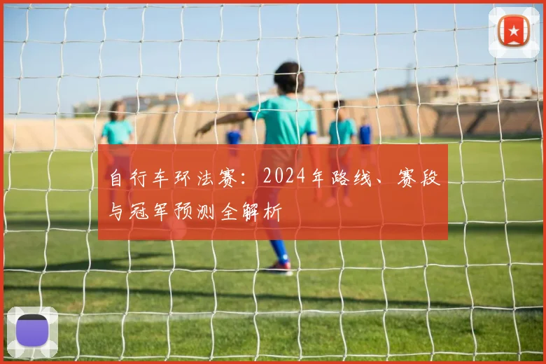 自行车环法赛：2024年路线、赛段与冠军预测全解析