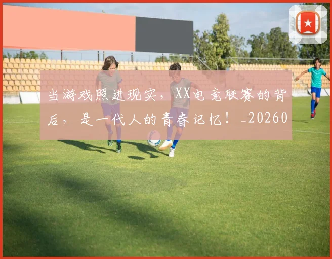 当游戏照进现实，XX电竞联赛的背后，是一代人的青春记忆！_20260526074225