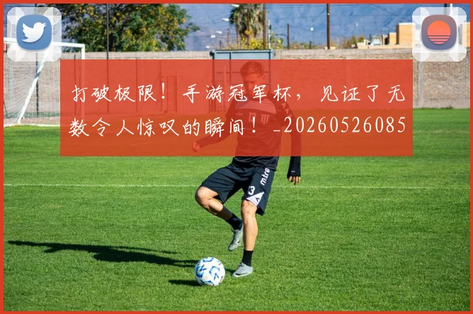 打破极限！手游冠军杯，见证了无数令人惊叹的瞬间！_20260526085035