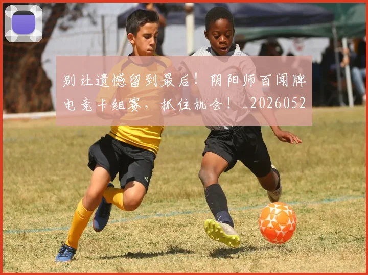 别让遗憾留到最后！阴阳师百闻牌电竞卡组赛，抓住机会！_20260526073329