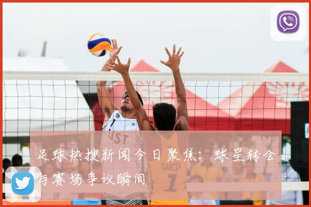 足球热搜新闻今日聚焦：球星转会与赛场争议瞬间