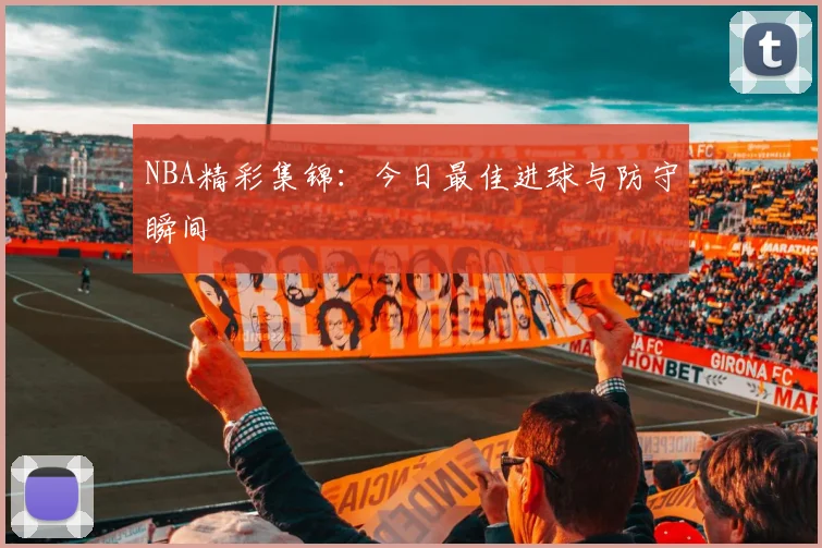 NBA精彩集锦:今日最佳进球与防守瞬间