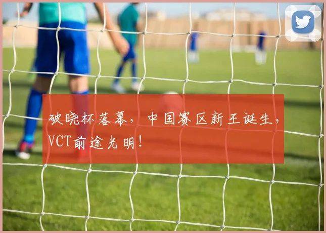 破晓杯落幕，中国赛区新王诞生，VCT前途光明！