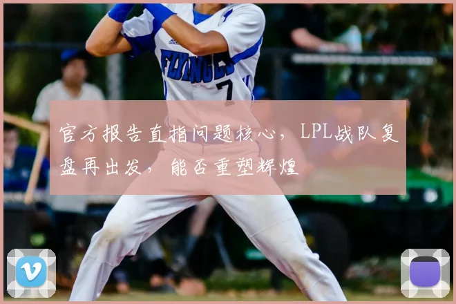 官方报告直指问题核心，LPL战队复盘再出发，能否重塑辉煌