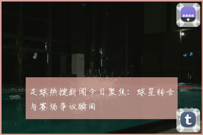 足球热搜新闻今日聚焦：球星转会与赛场争议瞬间
