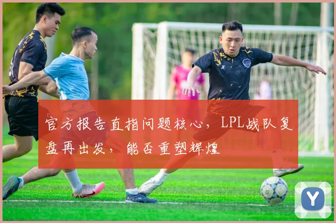 官方报告直指问题核心，LPL战队复盘再出发，能否重塑辉煌